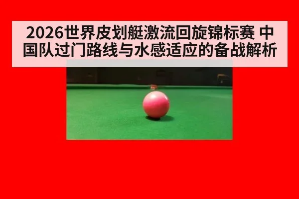2026世界皮划艇激流回旋锦标赛 中国队过门路线与水感适应的备战解析