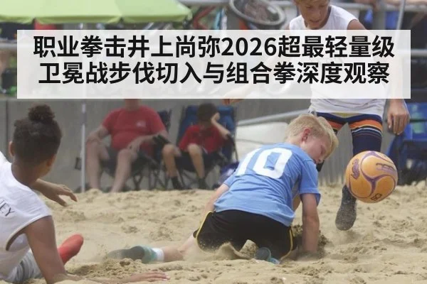 职业拳击井上尚弥2026超最轻量级卫冕战步伐切入与组合拳深度观察