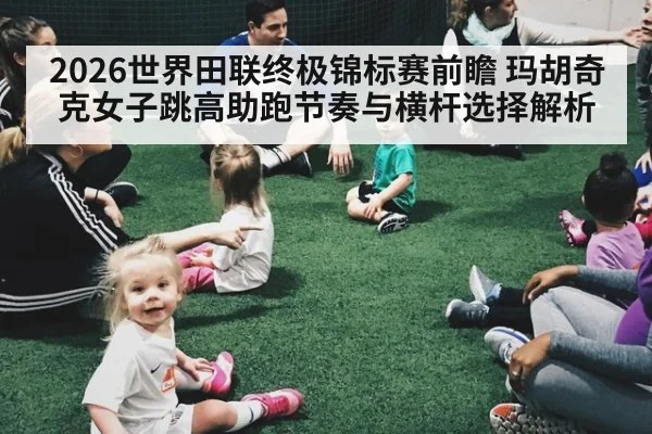 2026世界田联终极锦标赛前瞻 玛胡奇克女子跳高助跑节奏与横杆选择解析