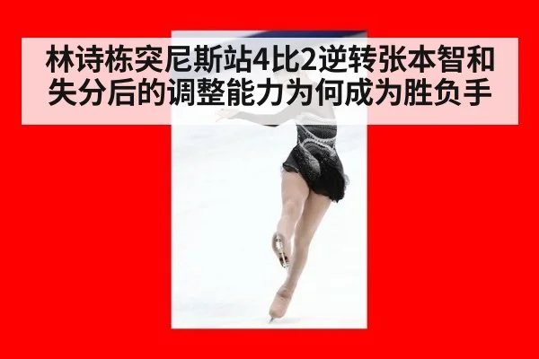 林诗栋突尼斯站4比2逆转张本智和 失分后的调整能力为何成为胜负手
